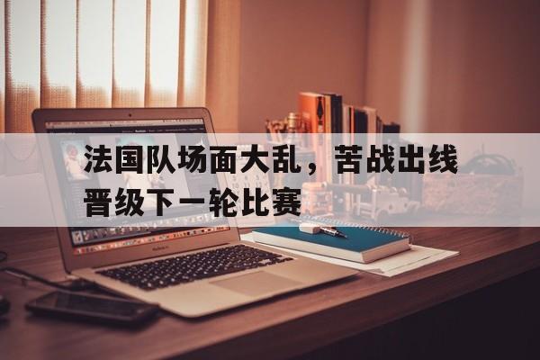 九州娱乐app-法国队场面大乱，苦战出线晋级下一轮比赛的简单介绍