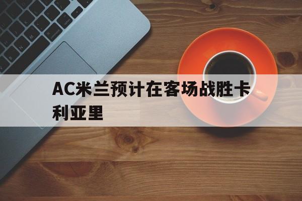 九州娱乐app-AC米兰预计在客场战胜卡利亚里(ac米兰vs卡利亚里比分预测)