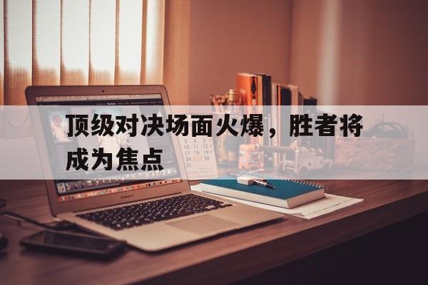 顶级对决场面火爆，胜者将成为焦点(顶级对抗)