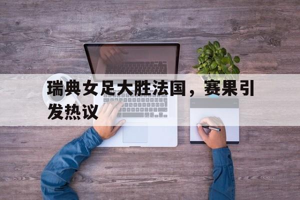 九州娱乐app-包含瑞典女足大胜法国，赛果引发热议的词条